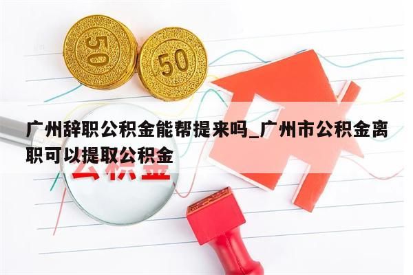 广州辞职公积金能帮提来吗_广州市公积金离职可以提取公积金